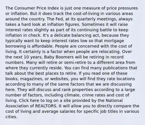 The Consumer Price Index is just one measure of price pressures or inflation. But it does track the cost-of-living in various areas around the country. The Fed, at its quarterly meetings, always takes a hard look at inflation figures. Sometimes it will raise interest rates slightly as part of its continuing battle to keep inflation in check. It's a delicate balancing act, because they typically want to keep interest rates low so that mortgage borrowing is affordable. People are concerned with the cost of living. It certainly is a factor when people are relocating. Over the next 10 years, Baby Boomers will be retiring in record numbers. Many will retire or semi-retire to a different area from where they currently reside. You can find many publications that talk about the best places to retire. If you read one of these books, magazines, or websites, you will find they rate locations according to many of the same factors that we are discussing here. They will discuss and rank properties according to a large number of factors, including climate, crime rates and cost of living. Click here to log on a site provided by the National Association of REALTORS. It will allow you to directly compare the cost of living and average salaries for specific job titles in various cities.