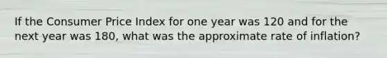 If the Consumer Price Index for one year was 120 and for the next year was 180, what was the approximate rate of inflation?