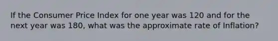 If the Consumer Price Index for one year was 120 and for the next year was 180, what was the approximate rate of Inflation?