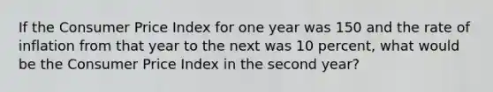 If the Consumer Price Index for one year was 150 and the rate of inflation from that year to the next was 10 percent, what would be the Consumer Price Index in the second year?