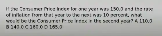 If the Consumer Price Index for one year was 150.0 and the rate of inflation from that year to the next was 10 percent, what would be the Consumer Price Index in the second year? A 110.0 B 140.0 C 160.0 D 165.0