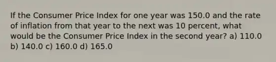 If the Consumer Price Index for one year was 150.0 and the rate of inflation from that year to the next was 10 percent, what would be the Consumer Price Index in the second year? a) 110.0 b) 140.0 c) 160.0 d) 165.0