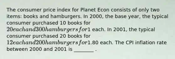 The consumer price index for Planet Econ consists of only two items: books and hamburgers. In 2000, the base year, the typical consumer purchased 10 books for 20 each and 300 hamburgers for1 each. In 2001, the typical consumer purchased 20 books for 12 each and 200 hamburgers for1.80 each. The CPI inflation rate between 2000 and 2001 is ________ .