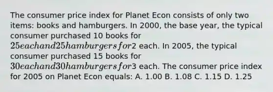 The consumer price index for Planet Econ consists of only two items: books and hamburgers. In 2000, the base year, the typical consumer purchased 10 books for 25 each and 25 hamburgers for2 each. In 2005, the typical consumer purchased 15 books for 30 each and 30 hamburgers for3 each. The consumer price index for 2005 on Planet Econ equals: A. 1.00 B. 1.08 C. 1.15 D. 1.25