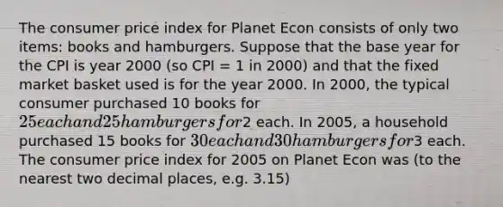 The consumer price index for Planet Econ consists of only two items: books and hamburgers. Suppose that the base year for the CPI is year 2000 (so CPI = 1 in 2000) and that the fixed market basket used is for the year 2000. In 2000, the typical consumer purchased 10 books for 25 each and 25 hamburgers for2 each. In 2005, a household purchased 15 books for 30 each and 30 hamburgers for3 each. The consumer price index for 2005 on Planet Econ was (to the nearest two decimal places, e.g. 3.15)