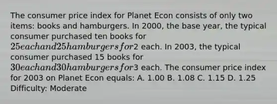 The consumer price index for Planet Econ consists of only two items: books and hamburgers. In 2000, the base year, the typical consumer purchased ten books for 25 each and 25 hamburgers for2 each. In 2003, the typical consumer purchased 15 books for 30 each and 30 hamburgers for3 each. The consumer price index for 2003 on Planet Econ equals: A. 1.00 B. 1.08 C. 1.15 D. 1.25 Difficulty: Moderate