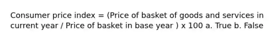 Consumer price index = (Price of basket of goods and services in current year / Price of basket in base year ) x 100 a. True b. False