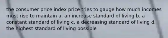 the consumer price index price tries to gauge how much incomes must rise to maintain a. an increase standard of living b. a constant standard of living c. a decreasing standard of living d. the highest standard of living possible