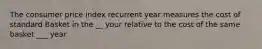 The consumer price index recurrent year measures the cost of standard Basket in the __ your relative to the cost of the same basket ___ year