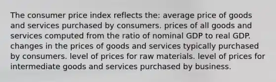 The consumer price index reflects the: average price of goods and services purchased by consumers. prices of all goods and services computed from the ratio of nominal GDP to real GDP. changes in the prices of goods and services typically purchased by consumers. level of prices for raw materials. level of prices for intermediate goods and services purchased by business.