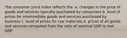 The consumer price index reflects the: a. changes in the price of goods and services typically purchased by consumers b. level of prices for intermediate goods and services purchased by business c. level of prices for raw materials d. prices of all goods and services computed from the ratio of nominal GDP to real GDP