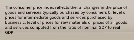 The consumer price index reflects the: a. changes in the price of goods and services typically purchased by consumers b. level of prices for intermediate goods and services purchased by business c. level of prices for raw materials d. prices of all goods and services computed from the ratio of nominal GDP to real GDP