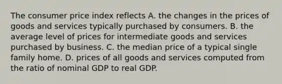 The consumer price index reflects A. the changes in the prices of goods and services typically purchased by consumers. B. the average level of prices for intermediate goods and services purchased by business. C. the median price of a typical single family home. D. prices of all goods and services computed from the ratio of nominal GDP to real GDP.