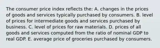 The consumer price index reflects the: A. changes in the prices of goods and services typically purchased by consumers. B. level of prices for intermediate goods and services purchased by business. C. level of prices for raw materials. D. prices of all goods and services computed from the ratio of nominal GDP to real GDP. E. average price of groceries purchased by consumers.