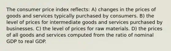 The consumer price index reflects: A) changes in the prices of goods and services typically purchased by consumers. B) the level of prices for intermediate goods and services purchased by businesses. C) the level of prices for raw materials. D) the prices of all goods and services computed from the ratio of nominal GDP to real GDP.