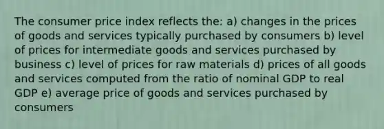 The consumer price index reflects the: a) changes in the prices of goods and services typically purchased by consumers b) level of prices for intermediate goods and services purchased by business c) level of prices for raw materials d) prices of all goods and services computed from the ratio of nominal GDP to real GDP e) average price of goods and services purchased by consumers