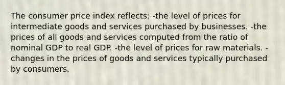 The consumer price index reflects: -the level of prices for intermediate goods and services purchased by businesses. -the prices of all goods and services computed from the ratio of nominal GDP to real GDP. -the level of prices for raw materials. -changes in the prices of goods and services typically purchased by consumers.