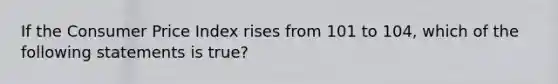 If the Consumer Price Index rises from 101 to 104, which of the following statements is true?