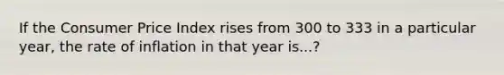 If the Consumer Price Index rises from 300 to 333 in a particular year, the rate of inflation in that year is...?