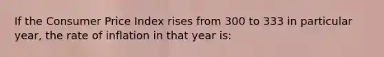 If the Consumer Price Index rises from 300 to 333 in particular year, the rate of inflation in that year is: