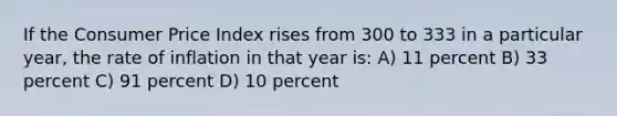 If the Consumer Price Index rises from 300 to 333 in a particular year, the rate of inflation in that year is: A) 11 percent B) 33 percent C) 91 percent D) 10 percent