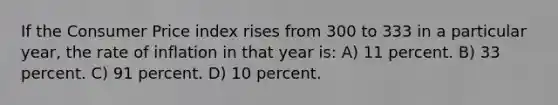 If the Consumer Price index rises from 300 to 333 in a particular year, the rate of inflation in that year is: A) 11 percent. B) 33 percent. C) 91 percent. D) 10 percent.