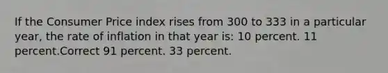 If the Consumer Price index rises from 300 to 333 in a particular year, the rate of inflation in that year is: 10 percent. 11 percent.Correct 91 percent. 33 percent.