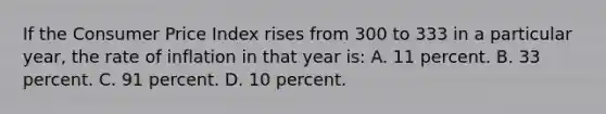 If the Consumer Price Index rises from 300 to 333 in a particular year, the rate of inflation in that year is: A. 11 percent. B. 33 percent. C. 91 percent. D. 10 percent.