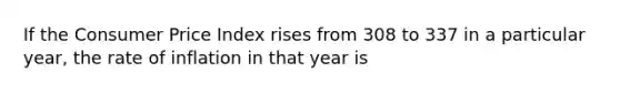 If the Consumer Price Index rises from 308 to 337 in a particular year, the rate of inflation in that year is