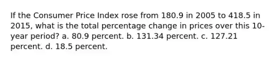 If the Consumer Price Index rose from 180.9 in 2005 to 418.5 in 2015, what is the total percentage change in prices over this 10-year period? a. 80.9 percent. b. 131.34 percent. c. 127.21 percent. d. 18.5 percent.