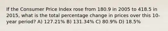 If the Consumer Price Index rose from 180.9 in 2005 to 418.5 in 2015, what is the total percentage change in prices over this 10-year period? A) 127.21% B) 131.34% C) 80.9% D) 18.5%