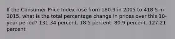 If the Consumer Price Index rose from 180.9 in 2005 to 418.5 in 2015, what is the total percentage change in prices over this 10-year period? 131.34 percent. 18.5 percent. 80.9 percent. 127.21 percent