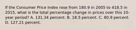 If the Consumer Price Index rose from 180.9 in 2005 to 418.5 in 2015, what is the total percentage change in prices over this 10-year period? A. 131.34 percent. B. 18.5 percent. C. 80.9 percent. D. 127.21 percent.