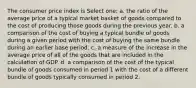 The consumer price index is Select one: a. the ratio of the average price of a typical market basket of goods compared to the cost of producing those goods during the previous year. b. a comparison of the cost of buying a typical bundle of goods during a given period with the cost of buying the same bundle during an earlier base period. c. a measure of the increase in the average price of all of the goods that are included in the calculation of GDP. d. a comparison of the cost of the typical bundle of goods consumed in period 1 with the cost of a different bundle of goods typically consumed in period 2.