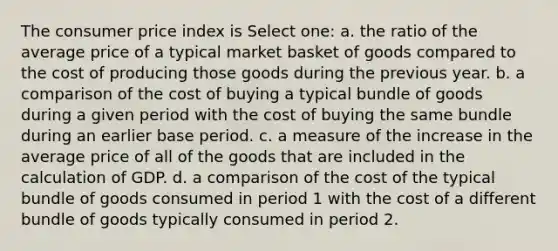 The consumer price index is Select one: a. the ratio of the average price of a typical market basket of goods compared to the cost of producing those goods during the previous year. b. a comparison of the cost of buying a typical bundle of goods during a given period with the cost of buying the same bundle during an earlier base period. c. a measure of the increase in the average price of all of the goods that are included in the calculation of GDP. d. a comparison of the cost of the typical bundle of goods consumed in period 1 with the cost of a different bundle of goods typically consumed in period 2.