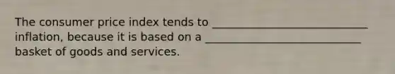 The consumer price index tends to ____________________________ inflation, because it is based on a ____________________________ basket of goods and services.