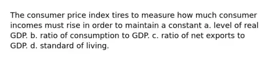 The consumer price index tires to measure how much consumer incomes must rise in order to maintain a constant a. level of real GDP. b. ratio of consumption to GDP. c. ratio of net exports to GDP. d. standard of living.