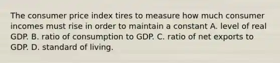 The consumer price index tires to measure how much consumer incomes must rise in order to maintain a constant A. level of real GDP. B. ratio of consumption to GDP. C. ratio of net exports to GDP. D. standard of living.