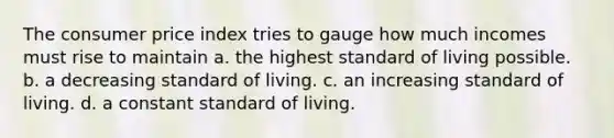 The consumer price index tries to gauge how much incomes must rise to maintain a. the highest standard of living possible. b. a decreasing standard of living. c. an increasing standard of living. d. a constant standard of living.