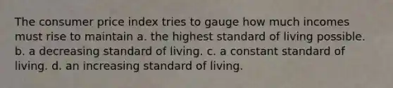 The consumer price index tries to gauge how much incomes must rise to maintain a. the highest standard of living possible. b. a decreasing standard of living. c. a constant standard of living. d. an increasing standard of living.