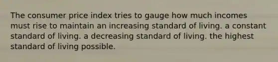 The consumer price index tries to gauge how much incomes must rise to maintain an increasing standard of living. a constant standard of living. a decreasing standard of living. the highest standard of living possible.