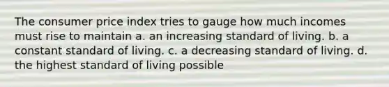 The consumer price index tries to gauge how much incomes must rise to maintain a. an increasing standard of living. b. a constant standard of living. c. a decreasing standard of living. d. the highest standard of living possible