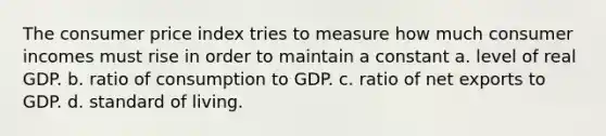 The consumer price index tries to measure how much consumer incomes must rise in order to maintain a constant a. level of real GDP. b. ratio of consumption to GDP. c. ratio of net exports to GDP. d. standard of living.