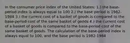 In the consumer price index of the United States: 1.) the base-period index is always equal to 100 2.) the base period is 1982-1984 3.) the current cost of a basket of goods is compared to the base-period cost of the same basket of goods 4.) the current cost of a basket of goods is compared to the base-period cost of the same basket of goods. The calculation of the base-period index is always equal to 100, and the base period is 1982-1984