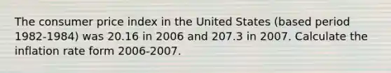 The consumer price index in the United States (based period 1982-1984) was 20.16 in 2006 and 207.3 in 2007. Calculate the inflation rate form 2006-2007.