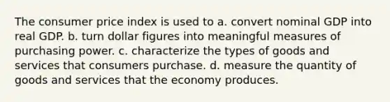 The consumer price index is used to a. convert nominal GDP into real GDP. b. turn dollar figures into meaningful measures of purchasing power. c. characterize the types of goods and services that consumers purchase. d. measure the quantity of goods and services that the economy produces.