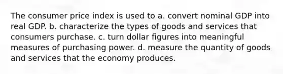 The consumer price index is used to a. convert nominal GDP into real GDP. b. characterize the types of goods and services that consumers purchase. c. turn dollar figures into meaningful measures of purchasing power. d. measure the quantity of goods and services that the economy produces.