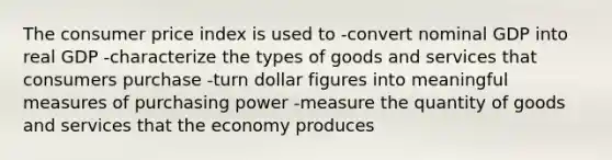 The consumer price index is used to -convert nominal GDP into real GDP -characterize the types of goods and services that consumers purchase -turn dollar figures into meaningful measures of purchasing power -measure the quantity of goods and services that the economy produces