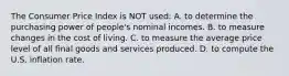 The Consumer Price Index is NOT used: A. to determine the purchasing power of people's nominal incomes. B. to measure changes in the cost of living. C. to measure the average price level of all final goods and services produced. D. to compute the U.S. inflation rate.