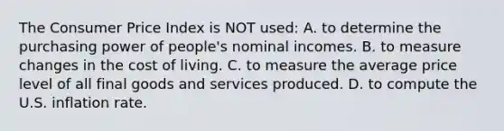 The Consumer Price Index is NOT used: A. to determine the purchasing power of people's nominal incomes. B. to measure changes in the cost of living. C. to measure the average price level of all final goods and services produced. D. to compute the U.S. inflation rate.